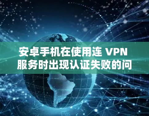安卓手机在使用连 VPN 服务时出现认证失败的问题，通常是因为以下几个原因