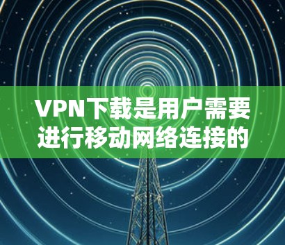 VPN下载是用户需要进行移动网络连接的重要步骤，以下是关于VPN下载的一些要点和建议