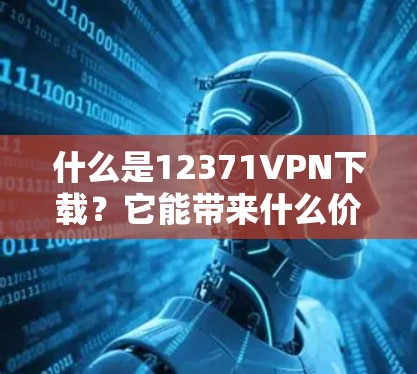 什么是12371VPN下载？它能带来什么价值？