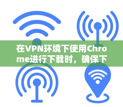 在VPN环境下使用Chrome进行下载时,确保下载过程顺利进行的关键步骤如下 在VPN环境下使用Chrome进行下载时,确保下载过程顺利进行的关键步骤如下
