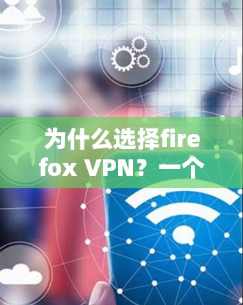 为什么选择firefox VPN？一个全面的VPN解决方案