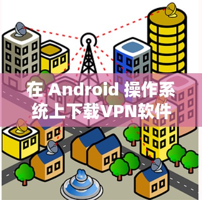 在 Android 操作系统上下载VPN软件，通常需要确保软件的安全性和稳定性。以下是一些推荐的VPN软件，并提供下载链接，供你选择