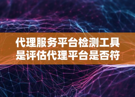 代理服务平台检测工具是评估代理平台是否符合特定标准和要求的工具，涵盖合规性、用户体验、市场竞争力等多个方面。以下是详细的总结