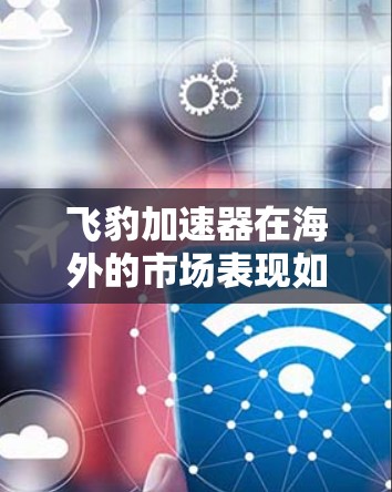 飞豹加速器在海外的市场表现如何,可以从以下几个方面进行分析和总结 飞豹加速器在海外的市场表现如何,可以从以下几个方面进行分析和总结