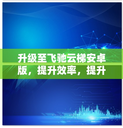 升级至飞驰云梯安卓版，提升效率，提升舒适度
