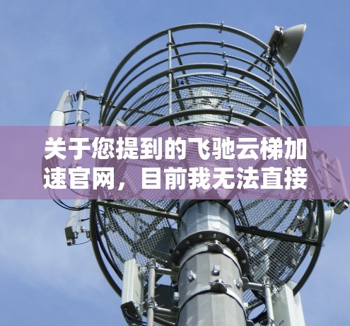 关于您提到的飞驰云梯加速官网,目前我无法直接访问或提供飞驰的官方网站,因为飞驰是一个具体的品牌,可能需要通过其官方网站或官方渠道获取相关信息。如果您能提供更多信息或具体问题,我可以帮助您进一步解答 关于您提到的飞驰云梯加速官网,目前我无法直接访问或提供飞驰的官方网站,因为飞驰是一个具体的品牌,可能需要通过其官方网站或官方渠道获取相关信息。如果您能提供更多信息或具体问题,我可以帮助您进一步解答