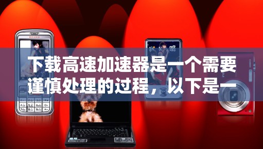 下载高速加速器是一个需要谨慎处理的过程，以下是一步步的建议