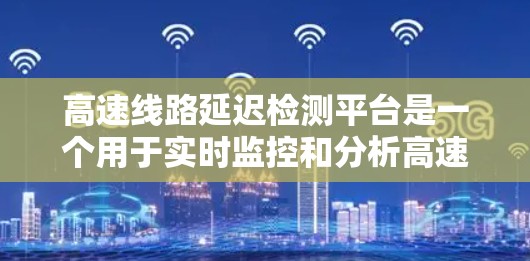 高速线路延迟检测平台是一个用于实时监控和分析高速列车在不同路段和状况下的延迟情况，旨在提高列车运行效率和安全性。以下是关于该平台的详细分析