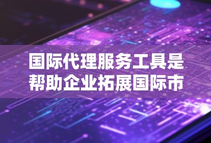 国际代理服务工具是帮助企业拓展国际市场的强大资源，涵盖了多个方面，帮助企业在全球市场上实现成功。以下是对这些工具的详细分类