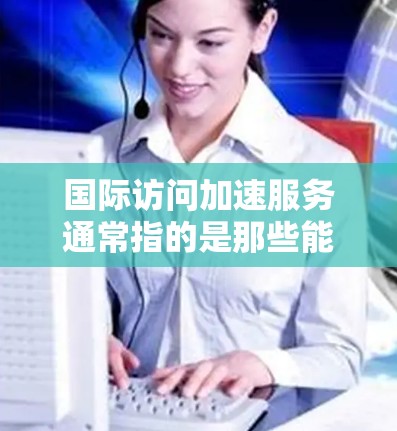 国际访问加速服务通常指的是那些能够帮助用户快速访问国际网站、获取信息或进行合作的工具或服务。以下是一些可能涉及的问题及其分析