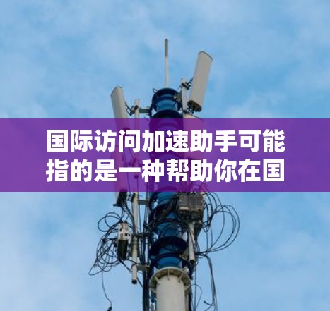 国际访问加速助手可能指的是一种帮助你在国际场合 faster地获取信息、联系特定人物或资源的工具或方法。以下是一些可能的解释和建议 国际访问加速助手可能指的是一种帮助你在国际场合 faster地获取信息、联系特定人物或资源的工具或方法。以下是一些可能的解释和建议