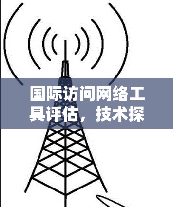 国际访问网络工具评估，技术探索与实践