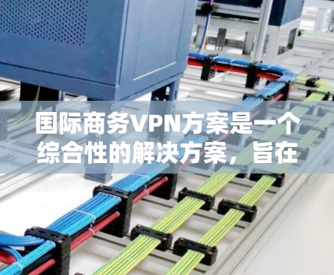 国际商务VPN方案是一个综合性的解决方案，旨在帮助公司优化全球业务运营，提升效率。以下是对该方案的详细分析和建议