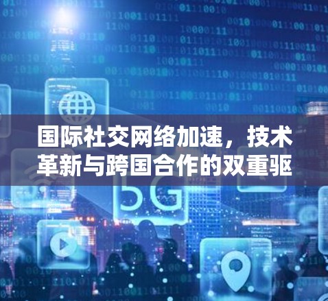 国际社交网络加速，技术革新与跨国合作的双重驱动