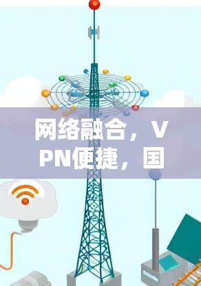 网络融合,VPN便捷,国际网络VPN合集 网络融合,VPN便捷,国际网络VPN合集