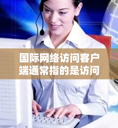 国际网络访问客户端通常指的是访问国际网络服务的客户端，例如国际通用的HTTP服务器或国际通用的WWW服务器。以下是关于国际网络访问客户端的详细说明