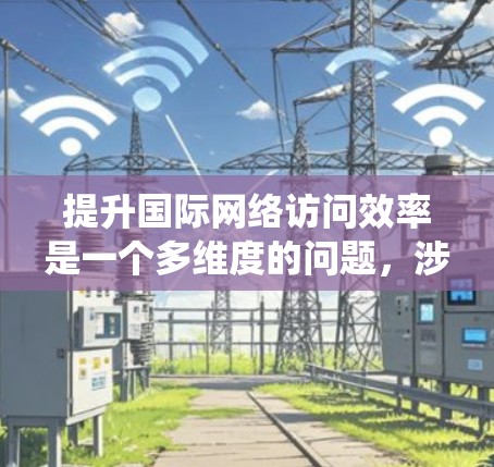 提升国际网络访问效率是一个多维度的问题，涉及技术、架构和优化等多个方面。以下是一个系统化的步骤指南，帮助你有效提升网络访问效率