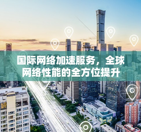 国际网络加速服务，全球网络性能的全方位提升