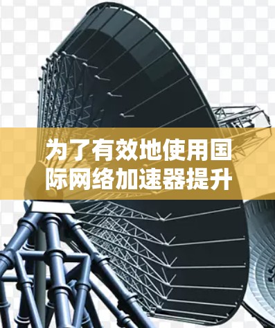 为了有效地使用国际网络加速器提升网络体验，可以按照以下步骤进行
