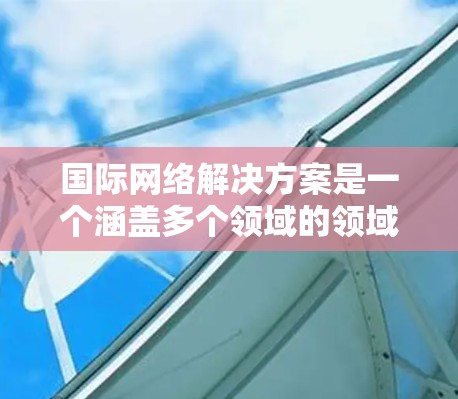 国际网络解决方案是一个涵盖多个领域的领域，旨在为不同国家和地区的用户提供网络服务和管理工具。以下是一个结构化的知识库，涵盖从基础网络架构到国际网络解决方案的各个方面