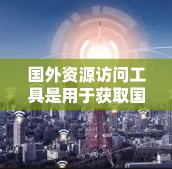 国外资源访问工具是用于获取国外学术资源、数据、媒体报道、文献等的工具。以下是一些常用的国外资源访问工具