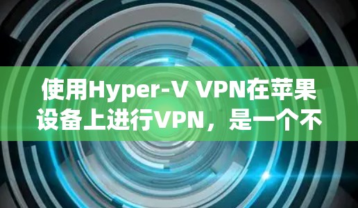 使用Hyper-V VPN在苹果设备上进行VPN，是一个不错的选择，因为它可以在不修改设备的情况下进行虚拟化。以下是详细的步骤和指南，帮助你轻松完成Hyper-V VPN的安装和配置
