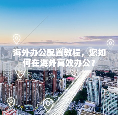 海外办公配置教程，您如何在海外高效办公？
